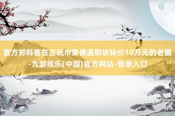 官方郑科春在古玩市集偶遇那块标价10万元的老匾-九游娱乐(中国)官方网站-登录入口