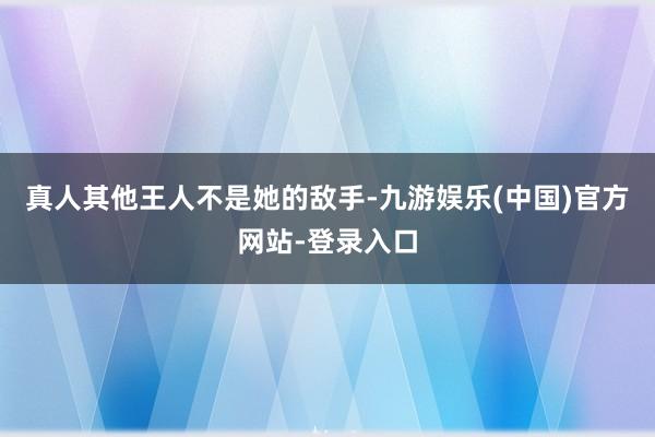 真人其他王人不是她的敌手-九游娱乐(中国)官方网站-登录入口