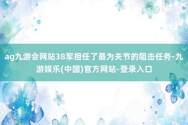 ag九游会网站38军担任了最为关节的阻击任务-九游娱乐(中国)官方网站-登录入口