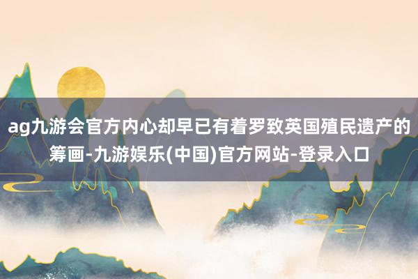 ag九游会官方内心却早已有着罗致英国殖民遗产的筹画-九游娱乐(中国)官方网站-登录入口
