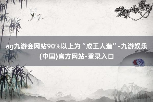 ag九游会网站90%以上为“成王人造”-九游娱乐(中国)官方网站-登录入口
