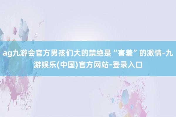 ag九游会官方男孩们大的禁绝是“害羞”的激情-九游娱乐(中国)官方网站-登录入口