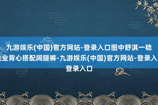 九游娱乐(中国)官方网站-登录入口图中舒淇一稔失业背心搭配阔腿裤-九游娱乐(中国)官方网站-登录入口