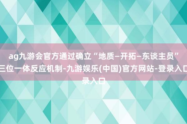 ag九游会官方通过确立“地质—开拓—东谈主员”三位一体反应机制-九游娱乐(中国)官方网站-登录入口