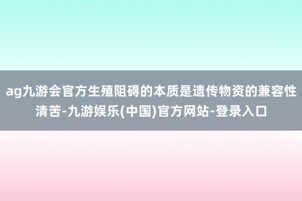 ag九游会官方生殖阻碍的本质是遗传物资的兼容性清苦-九游娱乐(中国)官方网站-登录入口