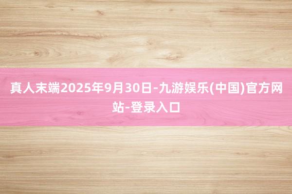 真人末端2025年9月30日-九游娱乐(中国)官方网站-登录入口