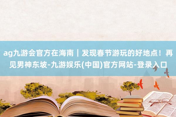 ag九游会官方在海南｜发现春节游玩的好地点！再见男神东坡-九游娱乐(中国)官方网站-登录入口