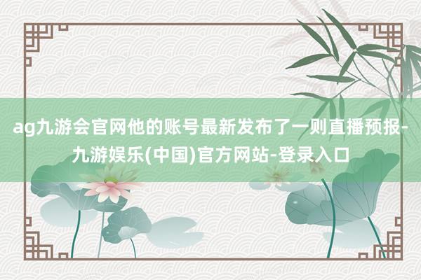 ag九游会官网他的账号最新发布了一则直播预报-九游娱乐(中国)官方网站-登录入口