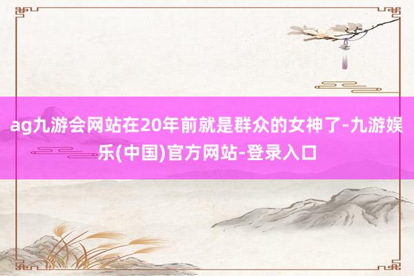 ag九游会网站在20年前就是群众的女神了-九游娱乐(中国)官方网站-登录入口