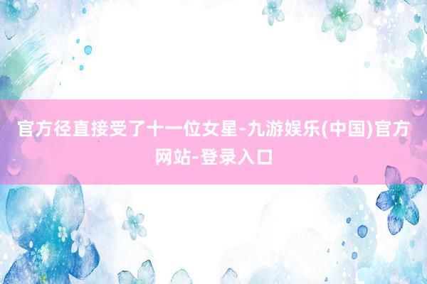 官方径直接受了十一位女星-九游娱乐(中国)官方网站-登录入口