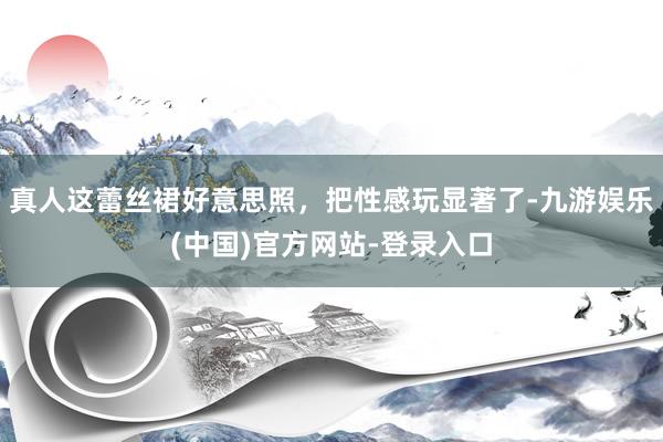 真人这蕾丝裙好意思照，把性感玩显著了-九游娱乐(中国)官方网站-登录入口