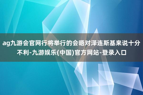 ag九游会官网行将举行的会晤对泽连斯基来说十分不利-九游娱乐(中国)官方网站-登录入口