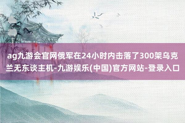 ag九游会官网俄军在24小时内击落了300架乌克兰无东谈主机-九游娱乐(中国)官方网站-登录入口