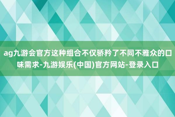 ag九游会官方这种组合不仅骄矜了不同不雅众的口味需求-九游娱乐(中国)官方网站-登录入口