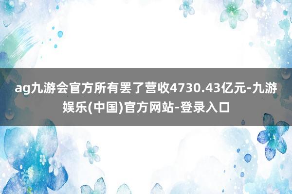ag九游会官方所有罢了营收4730.43亿元-九游娱乐(中国)官方网站-登录入口