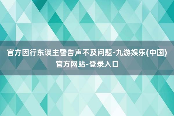 官方因行东谈主警告声不及问题-九游娱乐(中国)官方网站-登录入口