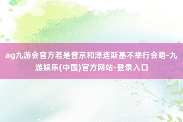 ag九游会官方若是普京和泽连斯基不举行会晤-九游娱乐(中国)官方网站-登录入口