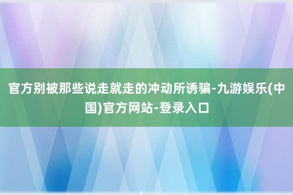官方别被那些说走就走的冲动所诱骗-九游娱乐(中国)官方网站-登录入口