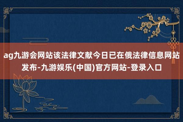 ag九游会网站该法律文献今日已在俄法律信息网站发布-九游娱乐(中国)官方网站-登录入口