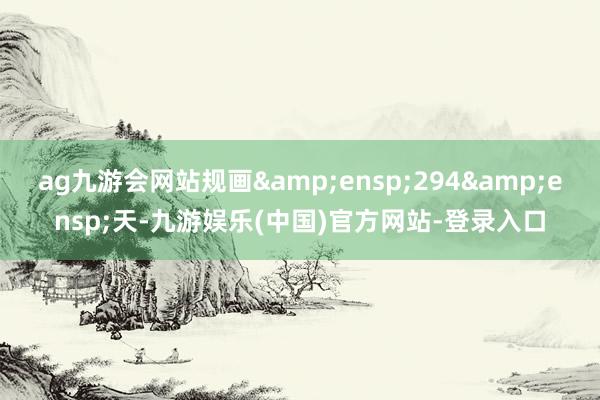 ag九游会网站规画 294 天-九游娱乐(中国)官方网站-登录入口