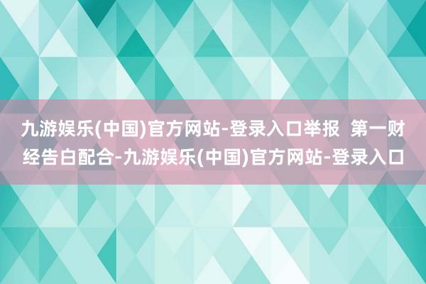 九游娱乐(中国)官方网站-登录入口举报  第一财经告白配合-九游娱乐(中国)官方网站-登录入口