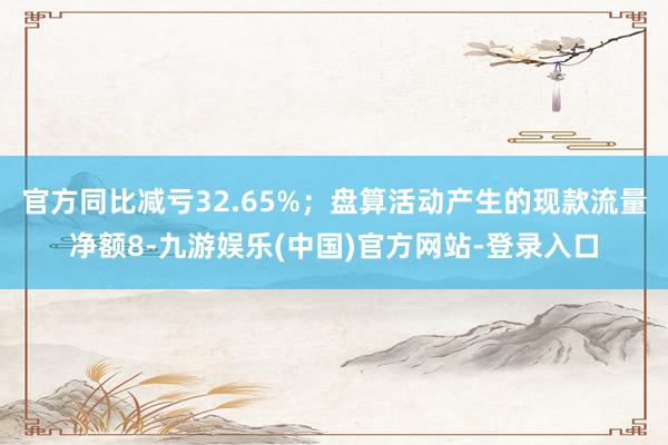官方同比减亏32.65%；盘算活动产生的现款流量净额8-九游娱乐(中国)官方网站-登录入口