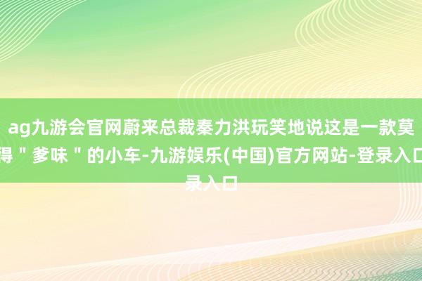 ag九游会官网蔚来总裁秦力洪玩笑地说这是一款莫得＂爹味＂的小车-九游娱乐(中国)官方网站-登录入口