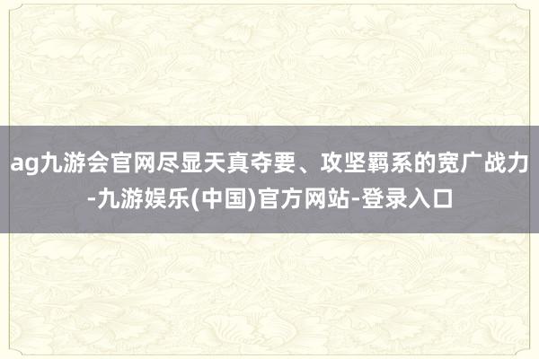 ag九游会官网尽显天真夺要、攻坚羁系的宽广战力-九游娱乐(中国)官方网站-登录入口