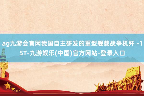 ag九游会官网我国自主研发的重型舰载战争机歼 -15T-九游娱乐(中国)官方网站-登录入口