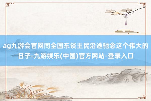 ag九游会官网同全国东谈主民沿途驰念这个伟大的日子-九游娱乐(中国)官方网站-登录入口