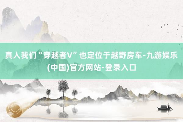 真人我们“穿越者V”也定位于越野房车-九游娱乐(中国)官方网站-登录入口