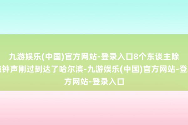 九游娱乐(中国)官方网站-登录入口8个东谈主除夕零点钟声刚过到达了哈尔滨-九游娱乐(中国)官方网站-登录入口
