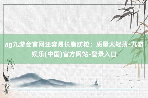 ag九游会官网还容易长脂肪粒；质量太轻薄-九游娱乐(中国)官方网站-登录入口