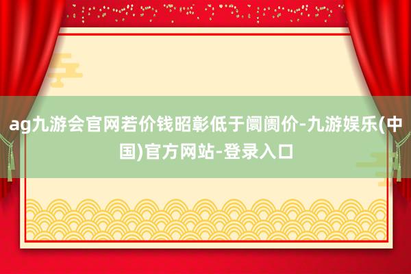 ag九游会官网若价钱昭彰低于阛阓价-九游娱乐(中国)官方网站-登录入口