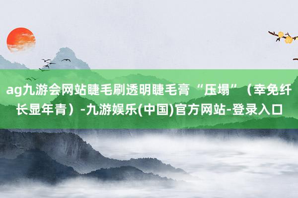 ag九游会网站睫毛刷透明睫毛膏 “压塌”（幸免纤长显年青）-九游娱乐(中国)官方网站-登录入口
