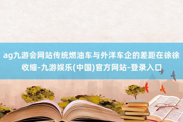 ag九游会网站传统燃油车与外洋车企的差距在徐徐收缩-九游娱乐(中国)官方网站-登录入口
