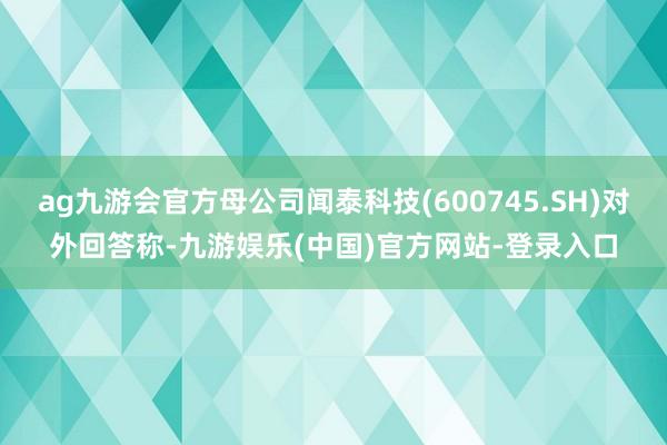 ag九游会官方母公司闻泰科技(600745.SH)对外回答称-九游娱乐(中国)官方网站-登录入口