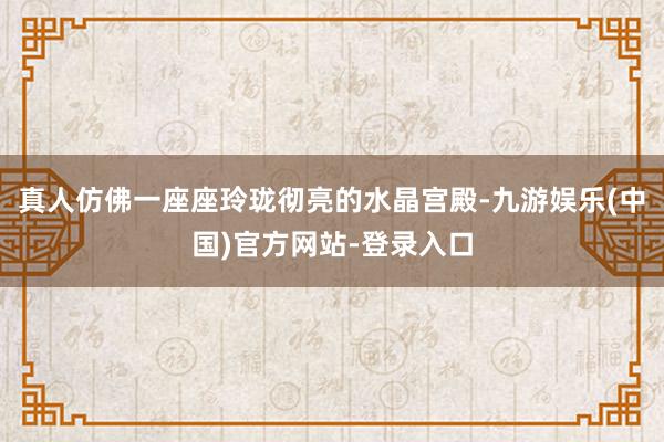 真人仿佛一座座玲珑彻亮的水晶宫殿-九游娱乐(中国)官方网站-登录入口