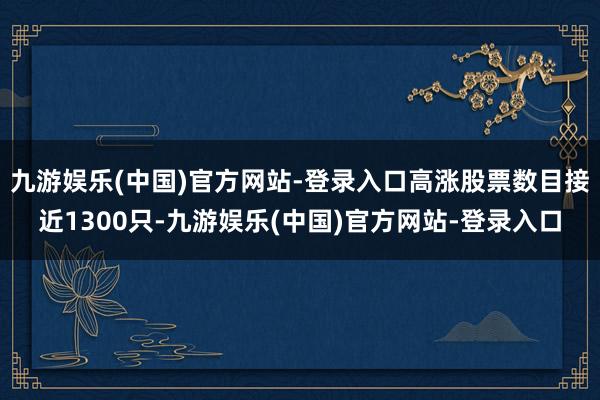 九游娱乐(中国)官方网站-登录入口高涨股票数目接近1300只-九游娱乐(中国)官方网站-登录入口