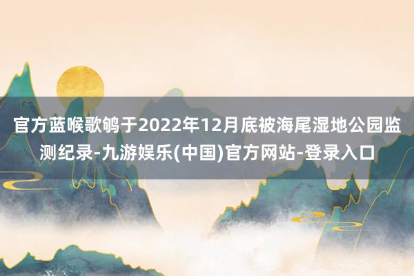 官方蓝喉歌鸲于2022年12月底被海尾湿地公园监测纪录-九游娱乐(中国)官方网站-登录入口