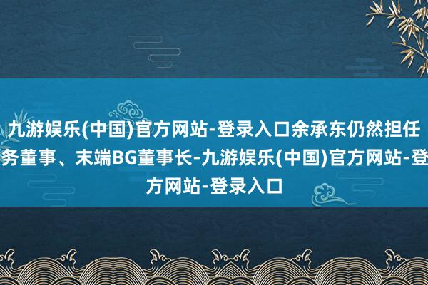 九游娱乐(中国)官方网站-登录入口余承东仍然担任华为常务董事、末端BG董事长-九游娱乐(中国)官方网站-登录入口