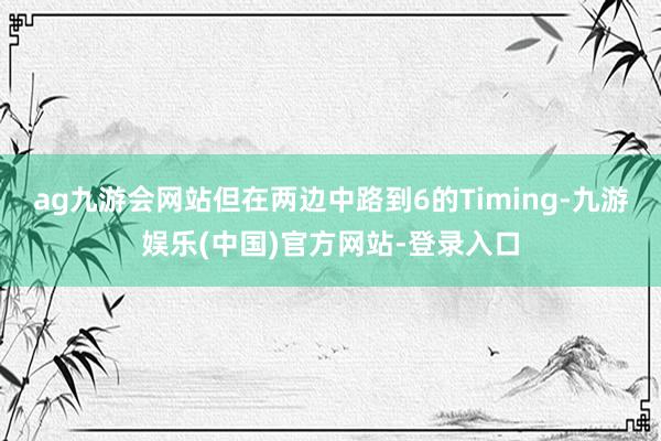 ag九游会网站但在两边中路到6的Timing-九游娱乐(中国)官方网站-登录入口