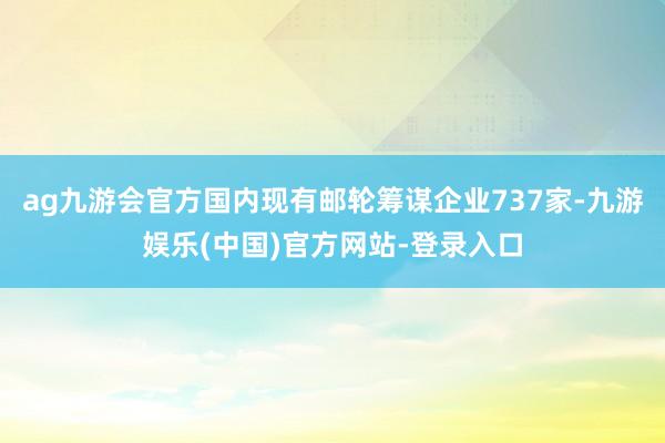 ag九游会官方国内现有邮轮筹谋企业737家-九游娱乐(中国)官方网站-登录入口