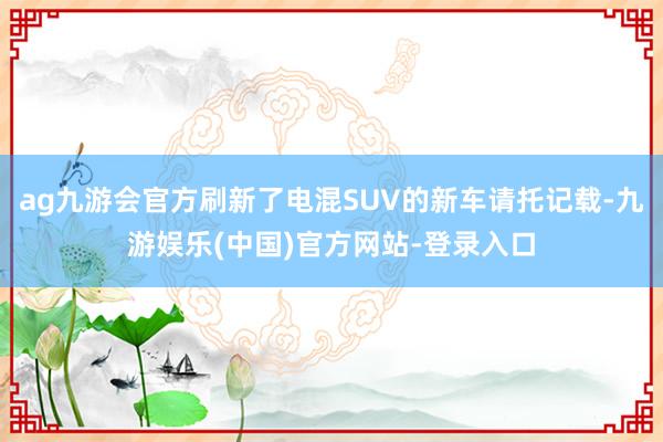 ag九游会官方刷新了电混SUV的新车请托记载-九游娱乐(中国)官方网站-登录入口