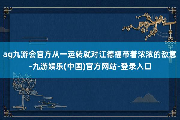 ag九游会官方从一运转就对江德福带着浓浓的敌意-九游娱乐(中国)官方网站-登录入口
