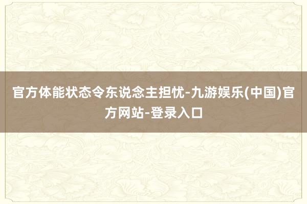 官方体能状态令东说念主担忧-九游娱乐(中国)官方网站-登录入口
