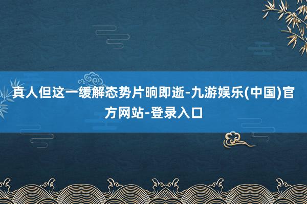 真人但这一缓解态势片晌即逝-九游娱乐(中国)官方网站-登录入口