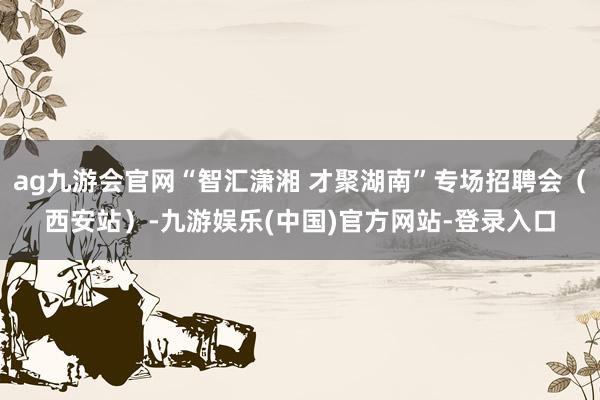 ag九游会官网“智汇潇湘 才聚湖南”专场招聘会（西安站）-九游娱乐(中国)官方网站-登录入口