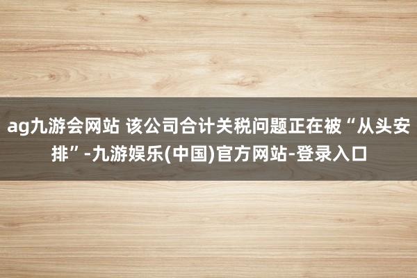 ag九游会网站 该公司合计关税问题正在被“从头安排”-九游娱乐(中国)官方网站-登录入口