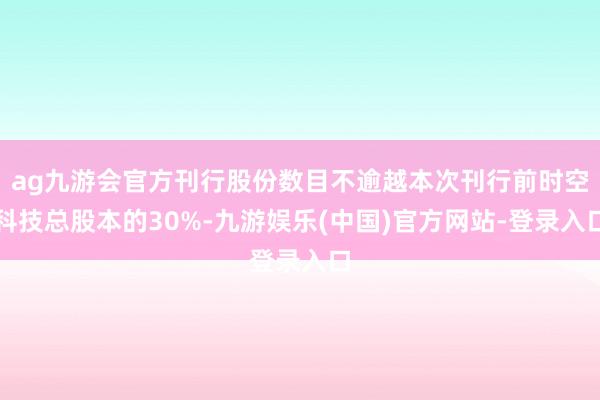 ag九游会官方刊行股份数目不逾越本次刊行前时空科技总股本的30%-九游娱乐(中国)官方网站-登录入口